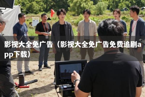影视大全免广告(影视大全免广告免费追剧app下载)